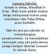 Text Box: Lencana Sekolah.Simple in virtue, Steadfast in Duty.  Moto kami adalah ringkas tetapi mempunyai makna yang mendalam iaitu Tulus Ikhlas, azam berbakti. Oleh itu lencana sekolah ini melambangkan penghormatan.  Ia menunjukkan semangat yang ada pada semua pelajar-pelajar Sekolah Convent di seluruh dunia.